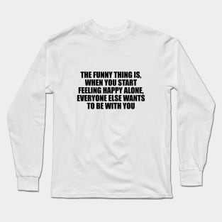 The funny thing is, when you start feeling happy alone, everyone else wants to be with you Long Sleeve T-Shirt